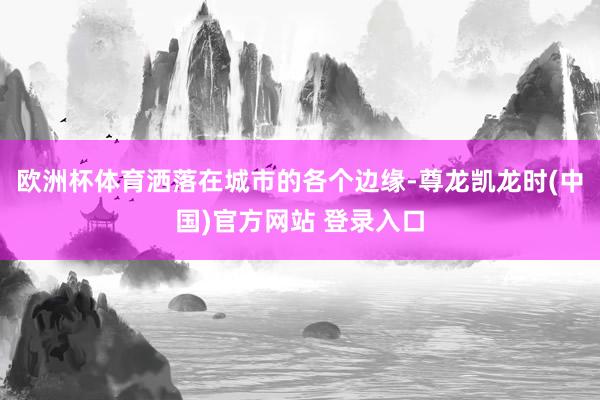 欧洲杯体育洒落在城市的各个边缘-尊龙凯龙时(中国)官方网站 登录入口