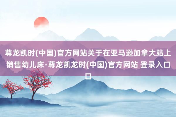 尊龙凯时(中国)官方网站关于在亚马逊加拿大站上销售幼儿床-尊龙凯龙时(中国)官方网站 登录入口