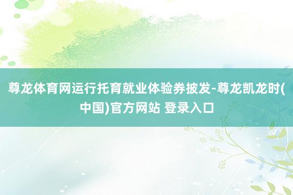 尊龙体育网运行托育就业体验券披发-尊龙凯龙时(中国)官方网站 登录入口