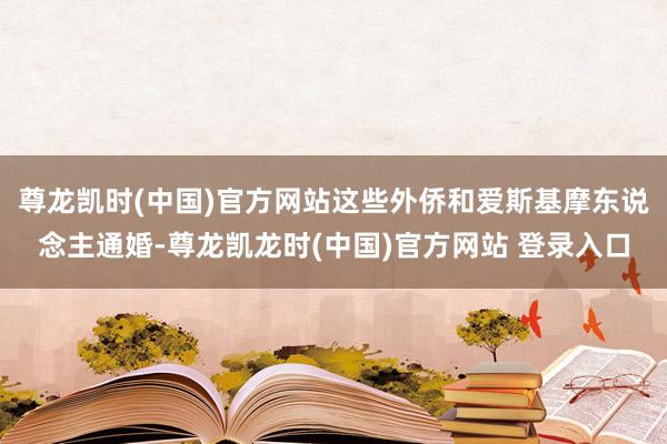 尊龙凯时(中国)官方网站这些外侨和爱斯基摩东说念主通婚-尊龙凯龙时(中国)官方网站 登录入口