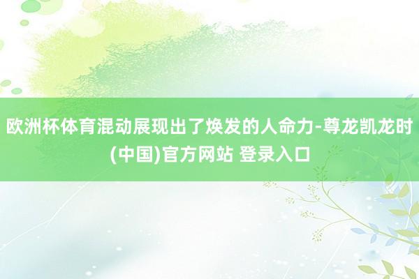欧洲杯体育混动展现出了焕发的人命力-尊龙凯龙时(中国)官方网站 登录入口