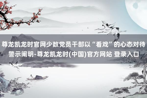 尊龙凯龙时官网少数党员干部以“看戏”的心态对待警示阐明-尊龙凯龙时(中国)官方网站 登录入口