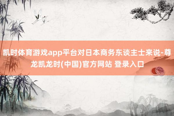 凯时体育游戏app平台对日本商务东谈主士来说-尊龙凯龙时(中国)官方网站 登录入口