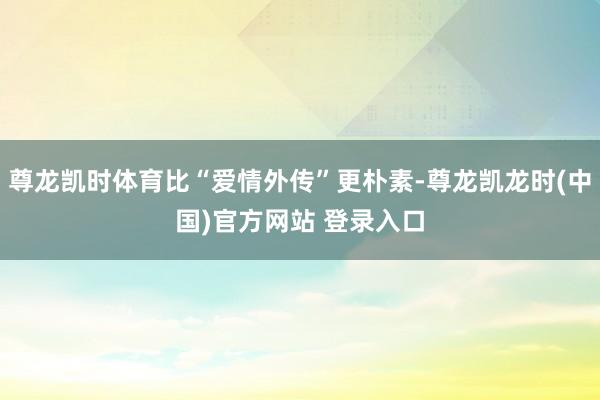 尊龙凯时体育比“爱情外传”更朴素-尊龙凯龙时(中国)官方网站 登录入口