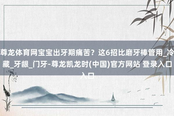 尊龙体育网宝宝出牙期痛苦？这6招比磨牙棒管用_冷藏_牙龈_门牙-尊龙凯龙时(中国)官方网站 登录入口