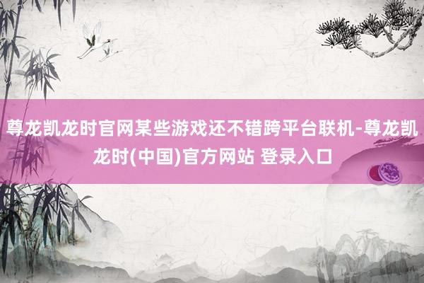 尊龙凯龙时官网某些游戏还不错跨平台联机-尊龙凯龙时(中国)官方网站 登录入口