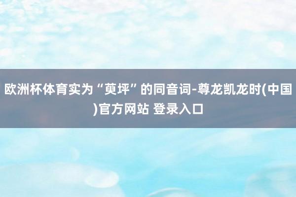 欧洲杯体育实为“萸坪”的同音词-尊龙凯龙时(中国)官方网站 登录入口