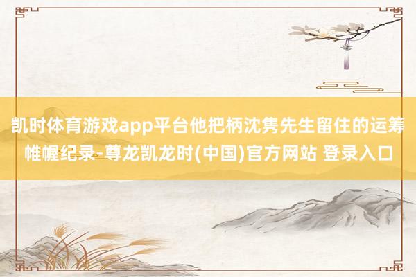 凯时体育游戏app平台他把柄沈隽先生留住的运筹帷幄纪录-尊龙凯龙时(中国)官方网站 登录入口