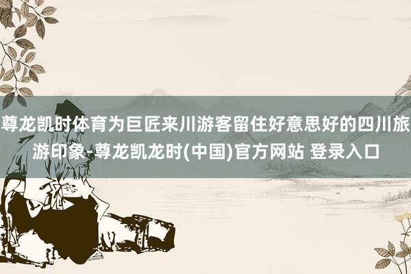 尊龙凯时体育为巨匠来川游客留住好意思好的四川旅游印象-尊龙凯龙时(中国)官方网站 登录入口