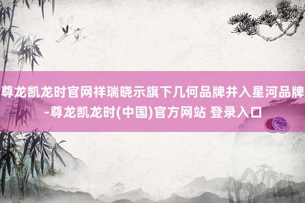 尊龙凯龙时官网祥瑞晓示旗下几何品牌并入星河品牌-尊龙凯龙时(中国)官方网站 登录入口