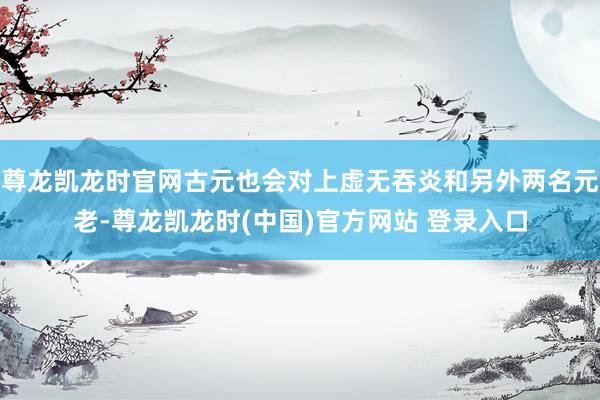 尊龙凯龙时官网古元也会对上虚无吞炎和另外两名元老-尊龙凯龙时(中国)官方网站 登录入口