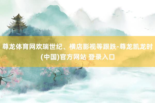 尊龙体育网欢瑞世纪、横店影视等跟跌-尊龙凯龙时(中国)官方网站 登录入口