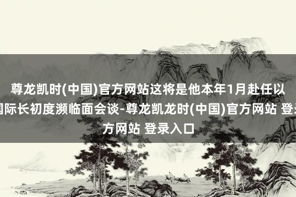 尊龙凯时(中国)官方网站这将是他本年1月赴任以来两国际长初度濒临面会谈-尊龙凯龙时(中国)官方网站 登录入口