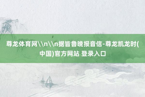 尊龙体育网\n\n据皆鲁晚报音信-尊龙凯龙时(中国)官方网站 登录入口