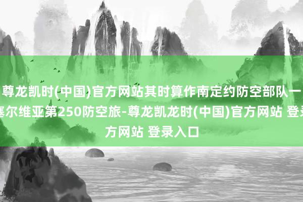 尊龙凯时(中国)官方网站其时算作南定约防空部队一员的塞尔维亚第250防空旅-尊龙凯龙时(中国)官方网站 登录入口