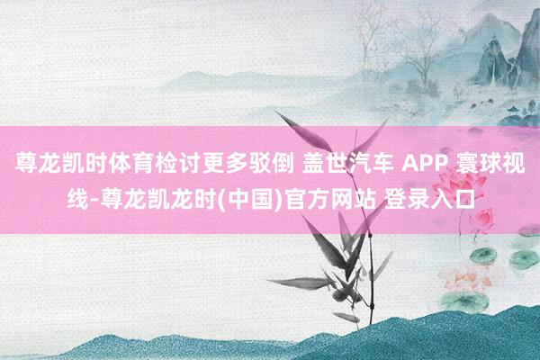 尊龙凯时体育检讨更多驳倒 盖世汽车 APP 寰球视线-尊龙凯龙时(中国)官方网站 登录入口
