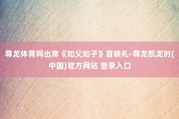 尊龙体育网出席《如父如子》首映礼-尊龙凯龙时(中国)官方网站 登录入口