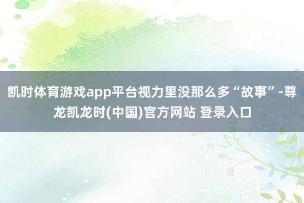 凯时体育游戏app平台视力里没那么多“故事”-尊龙凯龙时(中国)官方网站 登录入口
