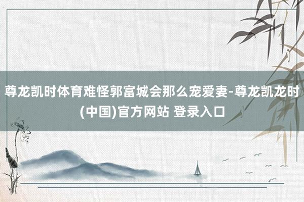 尊龙凯时体育难怪郭富城会那么宠爱妻-尊龙凯龙时(中国)官方网站 登录入口