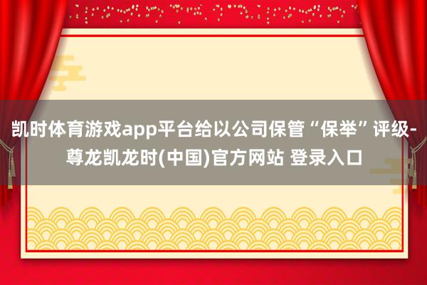 凯时体育游戏app平台给以公司保管“保举”评级-尊龙凯龙时(中国)官方网站 登录入口