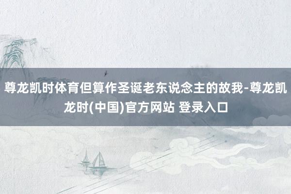 尊龙凯时体育但算作圣诞老东说念主的故我-尊龙凯龙时(中国)官方网站 登录入口