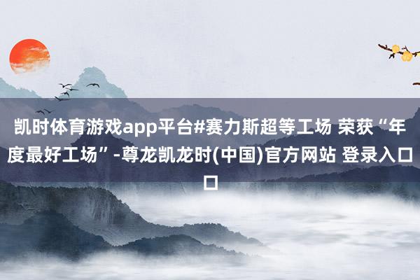 凯时体育游戏app平台#赛力斯超等工场 荣获“年度最好工场”-尊龙凯龙时(中国)官方网站 登录入口