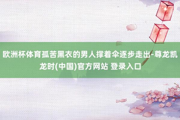 欧洲杯体育孤苦黑衣的男人撑着伞逐步走出-尊龙凯龙时(中国)官方网站 登录入口