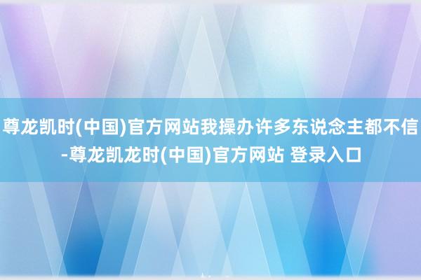 尊龙凯时(中国)官方网站我操办许多东说念主都不信-尊龙凯龙时(中国)官方网站 登录入口
