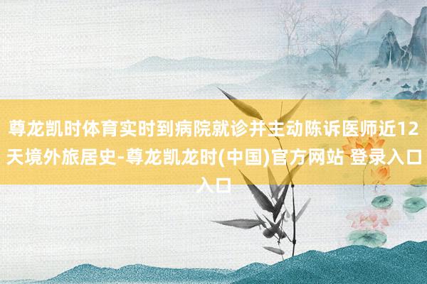 尊龙凯时体育实时到病院就诊并主动陈诉医师近12天境外旅居史-尊龙凯龙时(中国)官方网站 登录入口