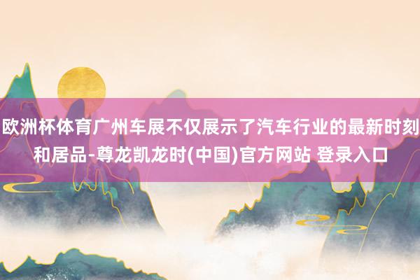 欧洲杯体育广州车展不仅展示了汽车行业的最新时刻和居品-尊龙凯龙时(中国)官方网站 登录入口