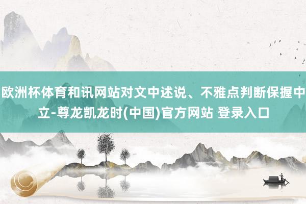欧洲杯体育和讯网站对文中述说、不雅点判断保握中立-尊龙凯龙时(中国)官方网站 登录入口