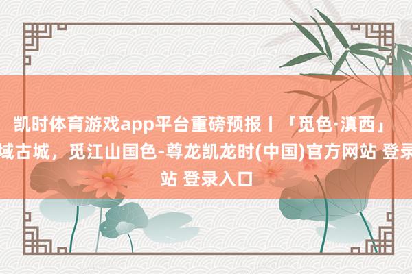 凯时体育游戏app平台重磅预报丨「觅色·滇西」 探边域古城，觅江山国色-尊龙凯龙时(中国)官方网站 登录入口