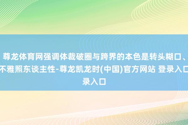 尊龙体育网强调体裁破圈与跨界的本色是转头糊口、不雅照东谈主性-尊龙凯龙时(中国)官方网站 登录入口