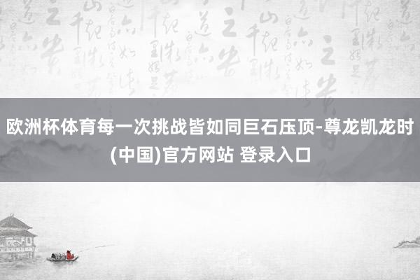 欧洲杯体育每一次挑战皆如同巨石压顶-尊龙凯龙时(中国)官方网站 登录入口