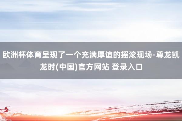 欧洲杯体育呈现了一个充满厚谊的摇滚现场-尊龙凯龙时(中国)官方网站 登录入口