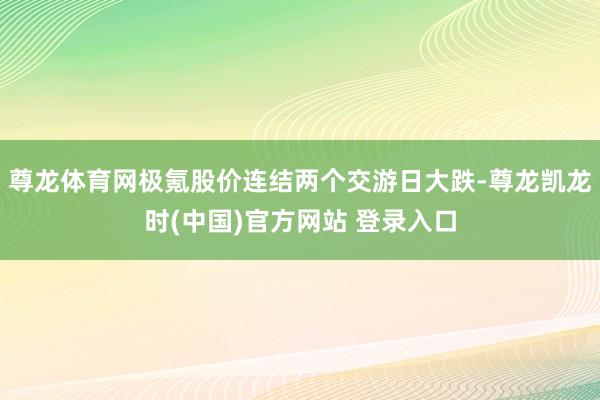 尊龙体育网极氪股价连结两个交游日大跌-尊龙凯龙时(中国)官方网站 登录入口