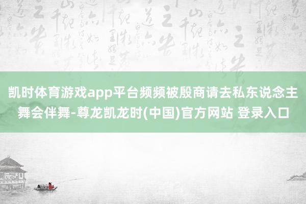 凯时体育游戏app平台频频被殷商请去私东说念主舞会伴舞-尊龙凯龙时(中国)官方网站 登录入口