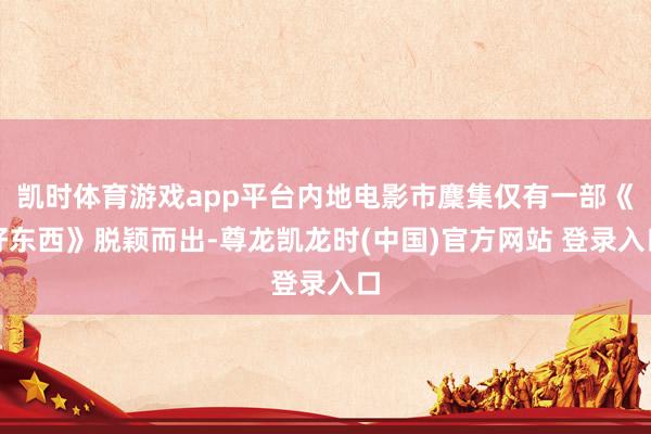 凯时体育游戏app平台内地电影市麇集仅有一部《好东西》脱颖而出-尊龙凯龙时(中国)官方网站 登录入口
