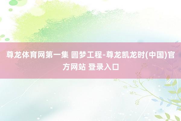 尊龙体育网第一集 圆梦工程-尊龙凯龙时(中国)官方网站 登录入口