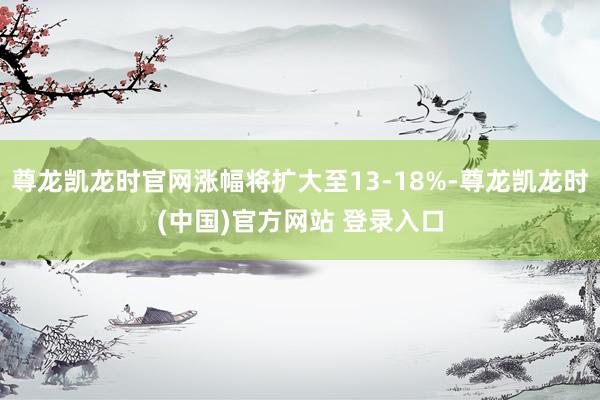 尊龙凯龙时官网涨幅将扩大至13-18%-尊龙凯龙时(中国)官方网站 登录入口