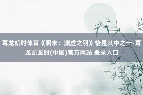 尊龙凯时体育《明末：渊虚之羽》恰是其中之一-尊龙凯龙时(中国)官方网站 登录入口