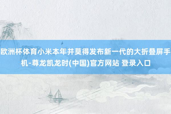 欧洲杯体育小米本年并莫得发布新一代的大折叠屏手机-尊龙凯龙时(中国)官方网站 登录入口