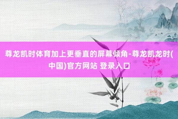 尊龙凯时体育加上更垂直的屏幕倾角-尊龙凯龙时(中国)官方网站 登录入口