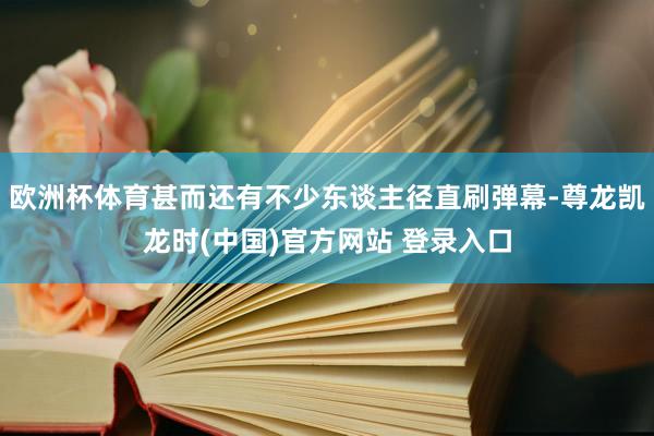 欧洲杯体育甚而还有不少东谈主径直刷弹幕-尊龙凯龙时(中国)官方网站 登录入口
