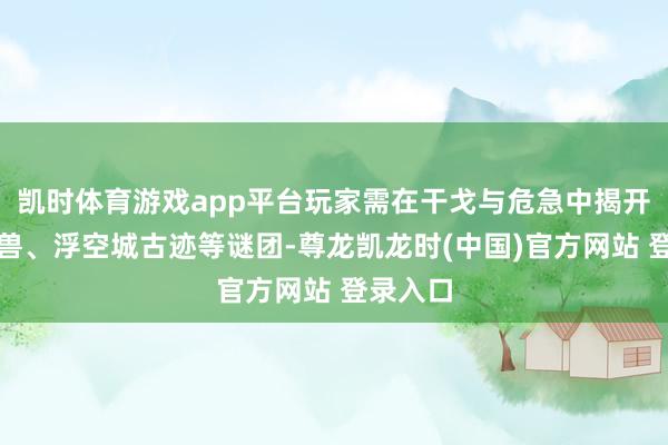 凯时体育游戏app平台玩家需在干戈与危急中揭开上古神兽、浮空城古迹等谜团-尊龙凯龙时(中国)官方网站 登录入口
