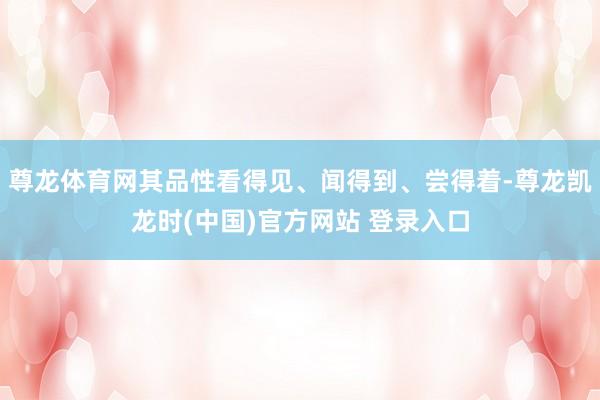 尊龙体育网其品性看得见、闻得到、尝得着-尊龙凯龙时(中国)官方网站 登录入口