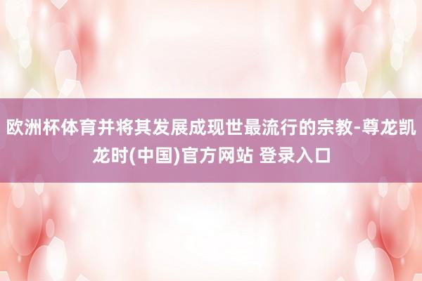 欧洲杯体育并将其发展成现世最流行的宗教-尊龙凯龙时(中国)官方网站 登录入口