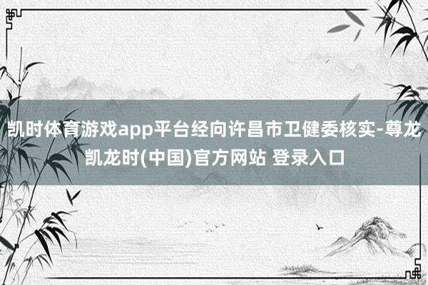 凯时体育游戏app平台经向许昌市卫健委核实-尊龙凯龙时(中国)官方网站 登录入口
