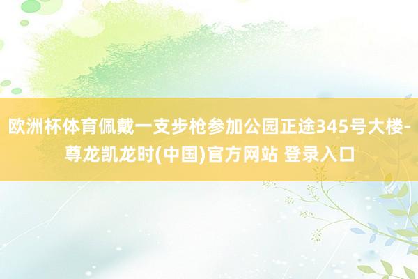 欧洲杯体育佩戴一支步枪参加公园正途345号大楼-尊龙凯龙时(中国)官方网站 登录入口