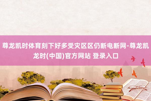 尊龙凯时体育刻下好多受灾区区仍断电断网-尊龙凯龙时(中国)官方网站 登录入口